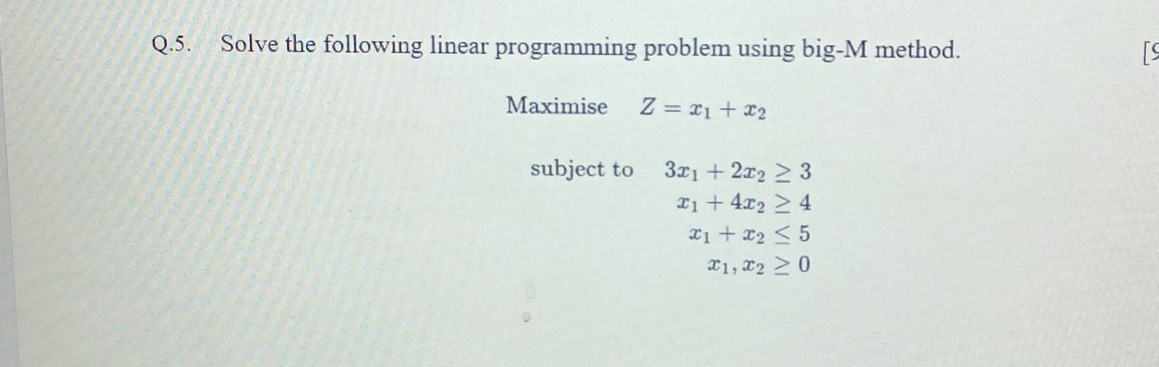  Q.5. Solve the following linear programming problem using big-M method. MaximiseZ=x1+x2subjectto3x1+2x2x1+4x2x1+x2x1,x23450