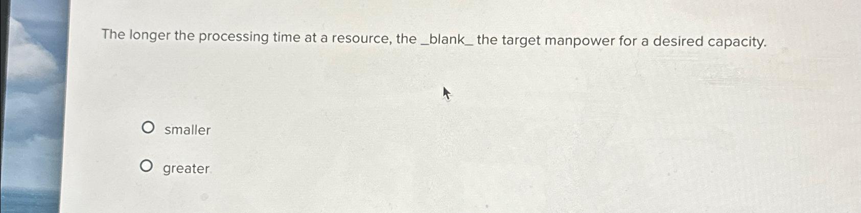  The longer the processing time at a resource, the the target