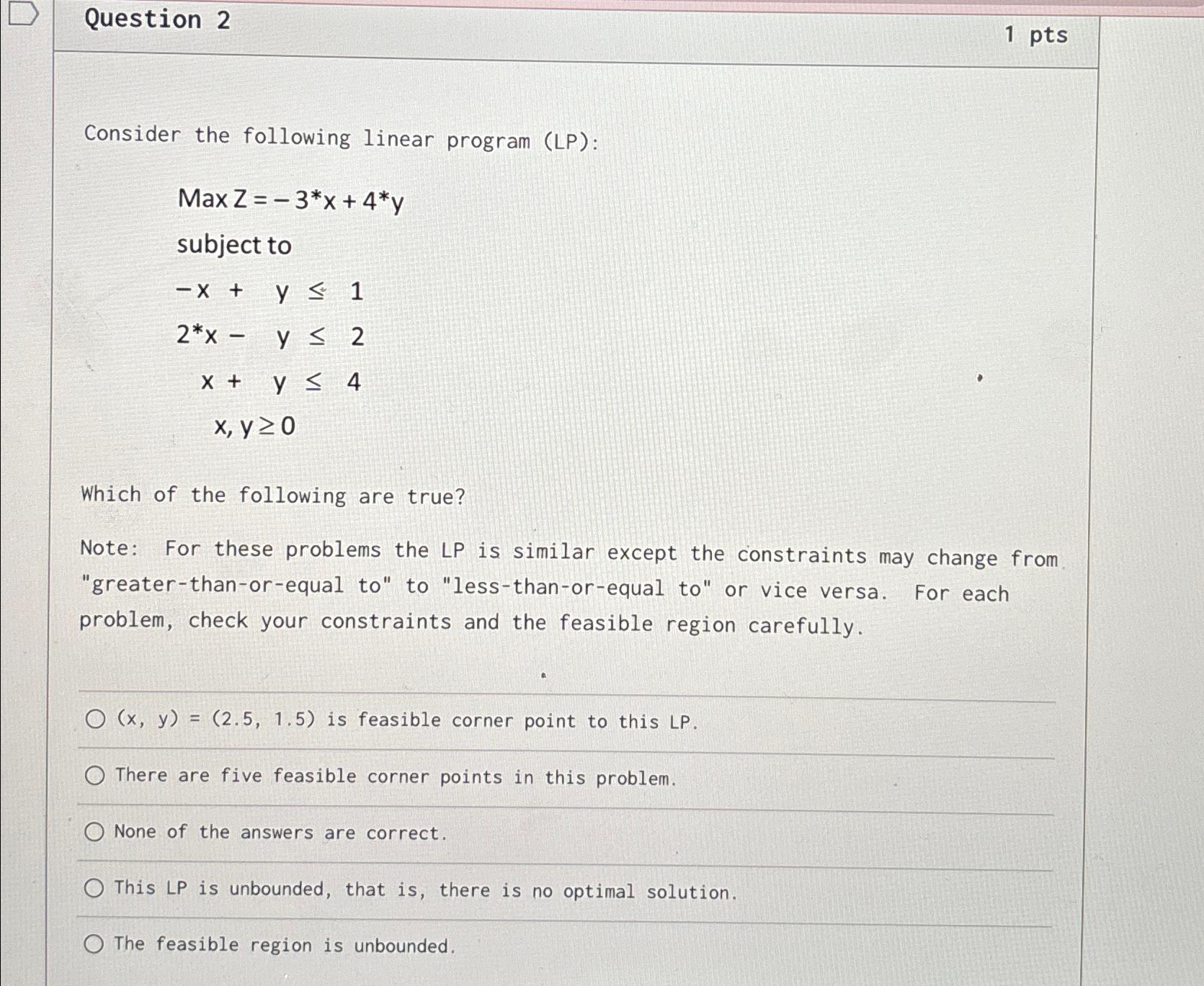  Question 2 1 pts Consider the following linear program (LP): MaxZ=-3**x+4**y