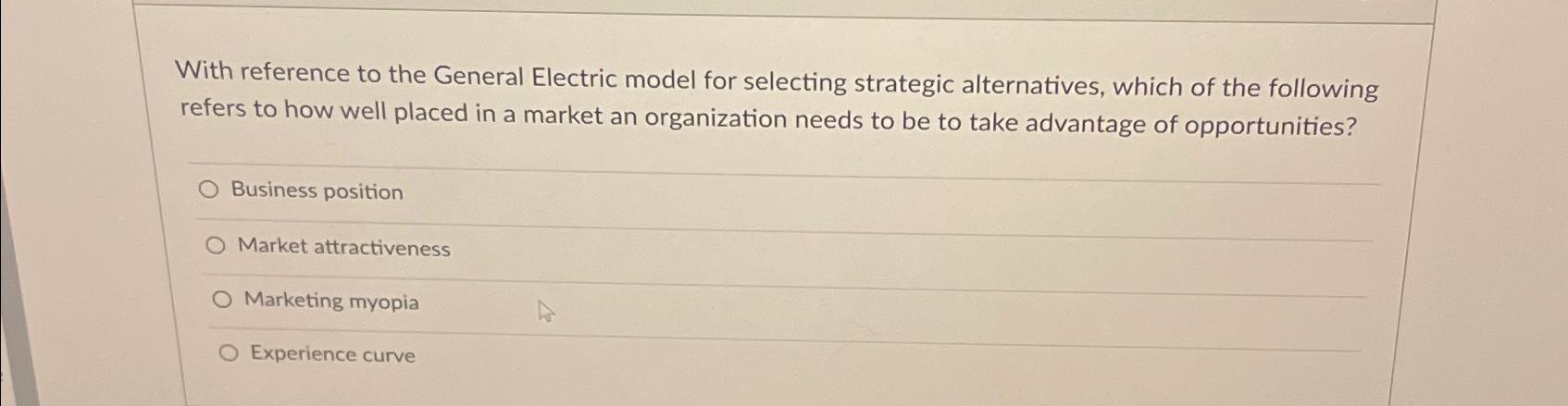  With reference to the General Electric model for selecting strategic alternatives,