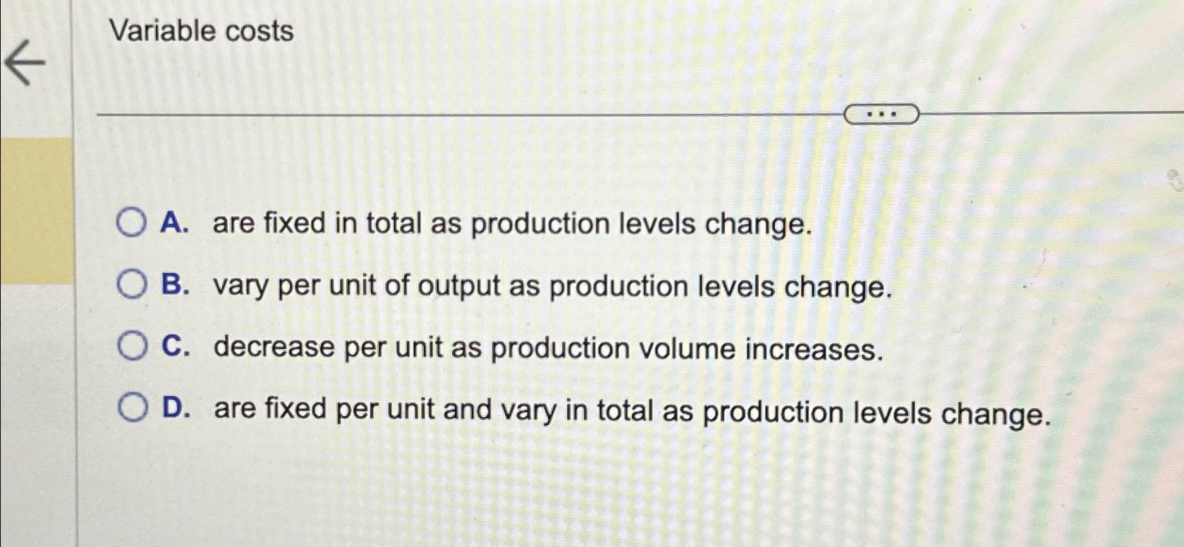  Variable costs A. are fixed in total as production levels change.