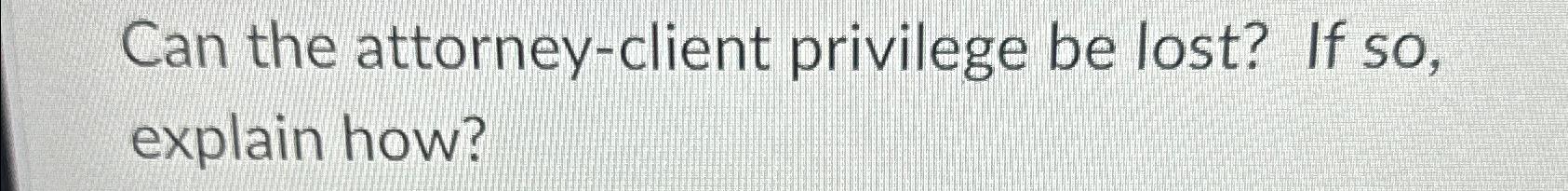  Can the attorney-client privilege be lost? If so, explain how? 