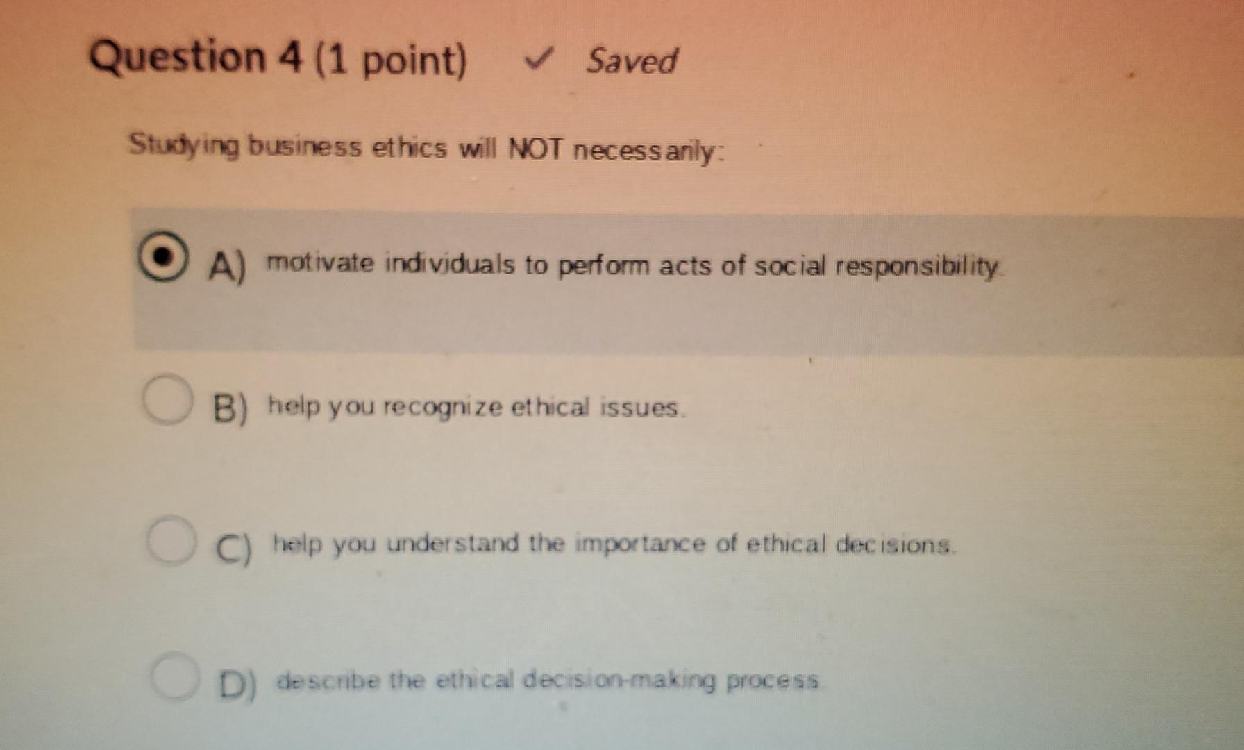  Question 4(1 point) Saved Studying business ethics will NOT necess arily:
