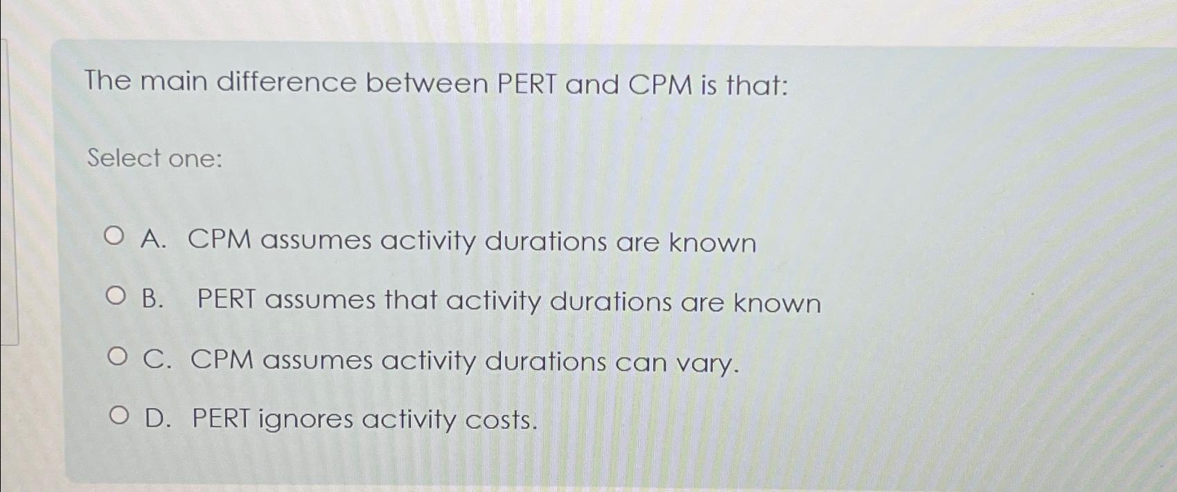  The main difference between PERT and CPM is that: Select one: