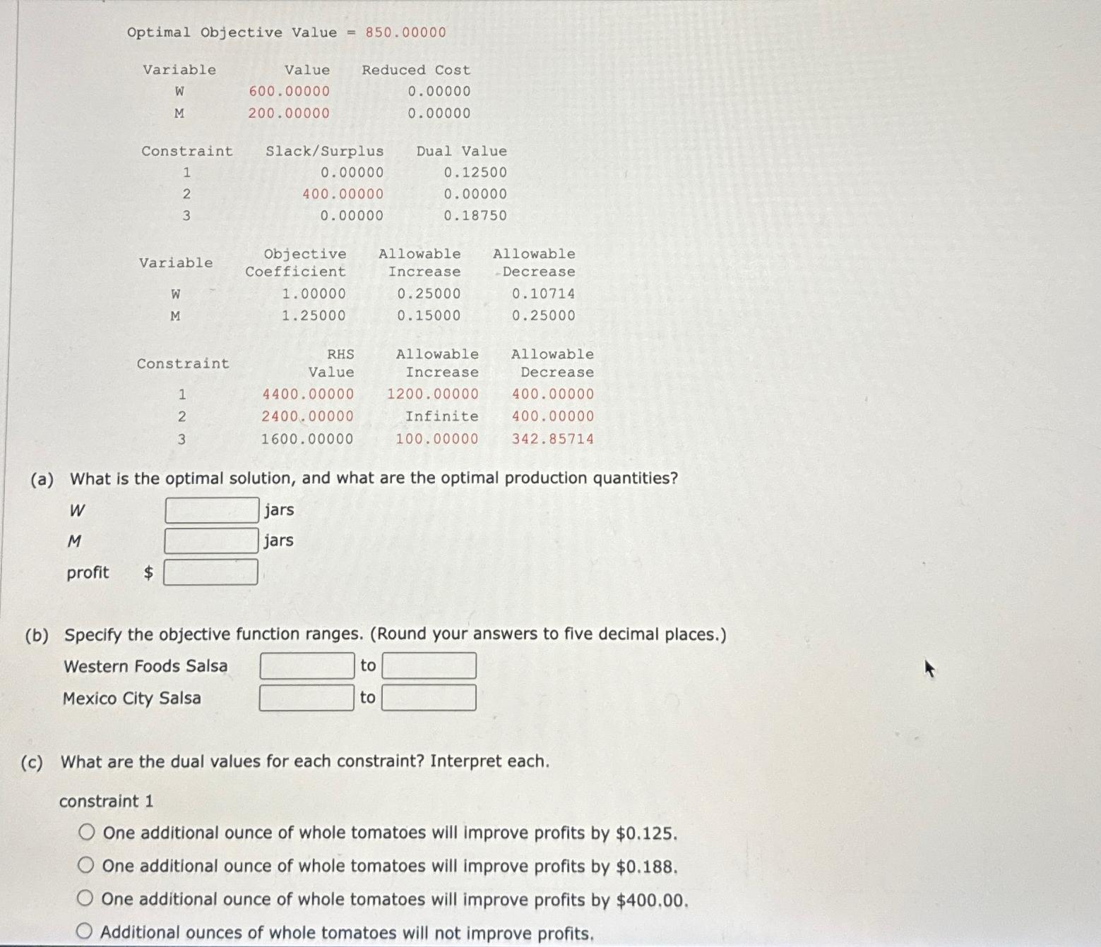  \table[[Variable,Value,Reduced Cost,],[W,600.00000,0.00000,],[M,200.00000,0.00000,],[Constraint,Slack/Surplus,Dual Value],[1,0.0000,0.12500],[2,400.0000,0.00000],[3,0.0000,0.18750],[Variable,\table[[Objective],[Coefficient]],\table[[Allowable],[Increase]],\table[[Allowable],[Decrease]]],[W,1.00000,0.25000,0.10714],[M,1.25000,0.15000,0.25000],[Constraint,\table[[RHS],[Value]],\table[[Allowable],[Increase]],\table[[Allowable],[Decrease]]],[1,4400.00000,1200.00000,400.00000],[2,2400.00000,Infinite,400.00000],[3,1600.00000,100.00000,342.85714]] (a) What is the optimal solution, and what