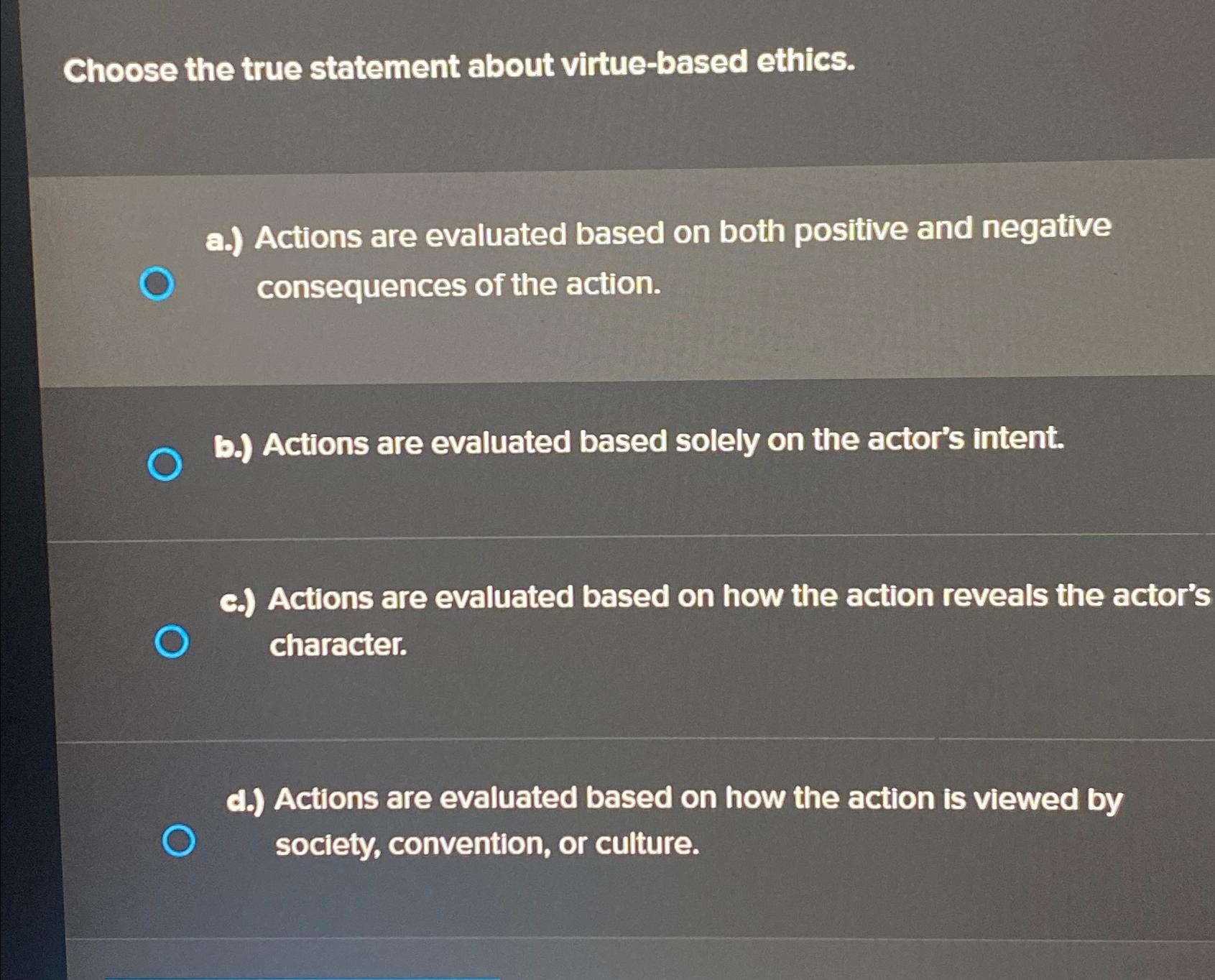  Choose the true statement about virtue-based ethics. a.) Actions are evaluated