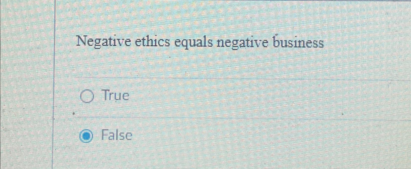  Negative ethics equals negative business True False 