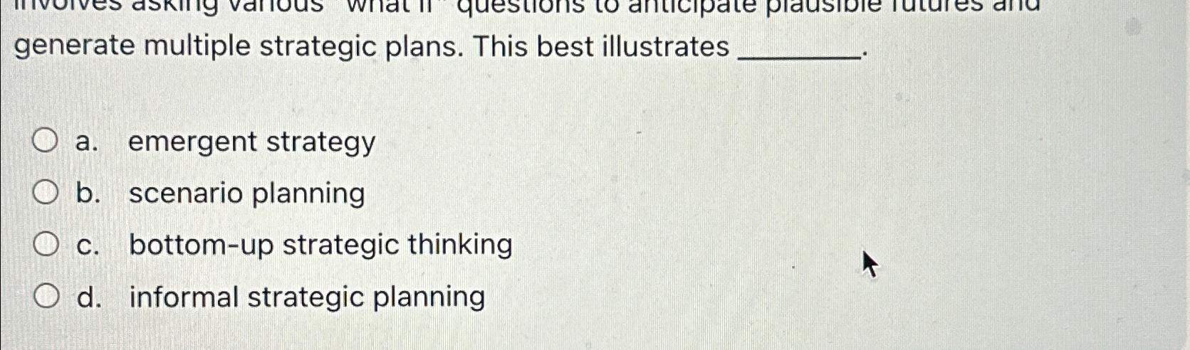  generate multiple strategic plans. This best illustrates a. emergent strategy b.
