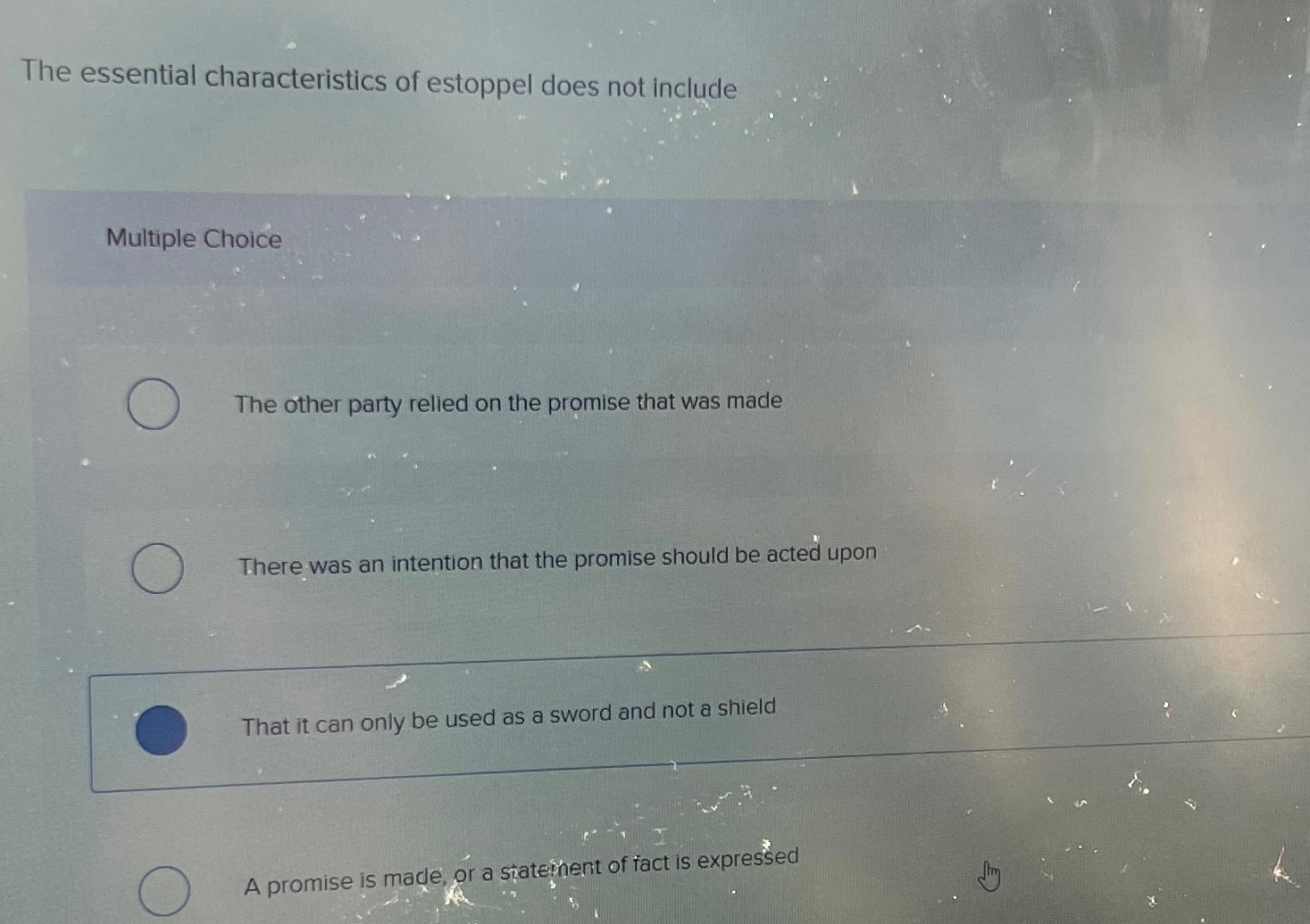  The essential characteristics of estoppel does not include Multiple Choice The