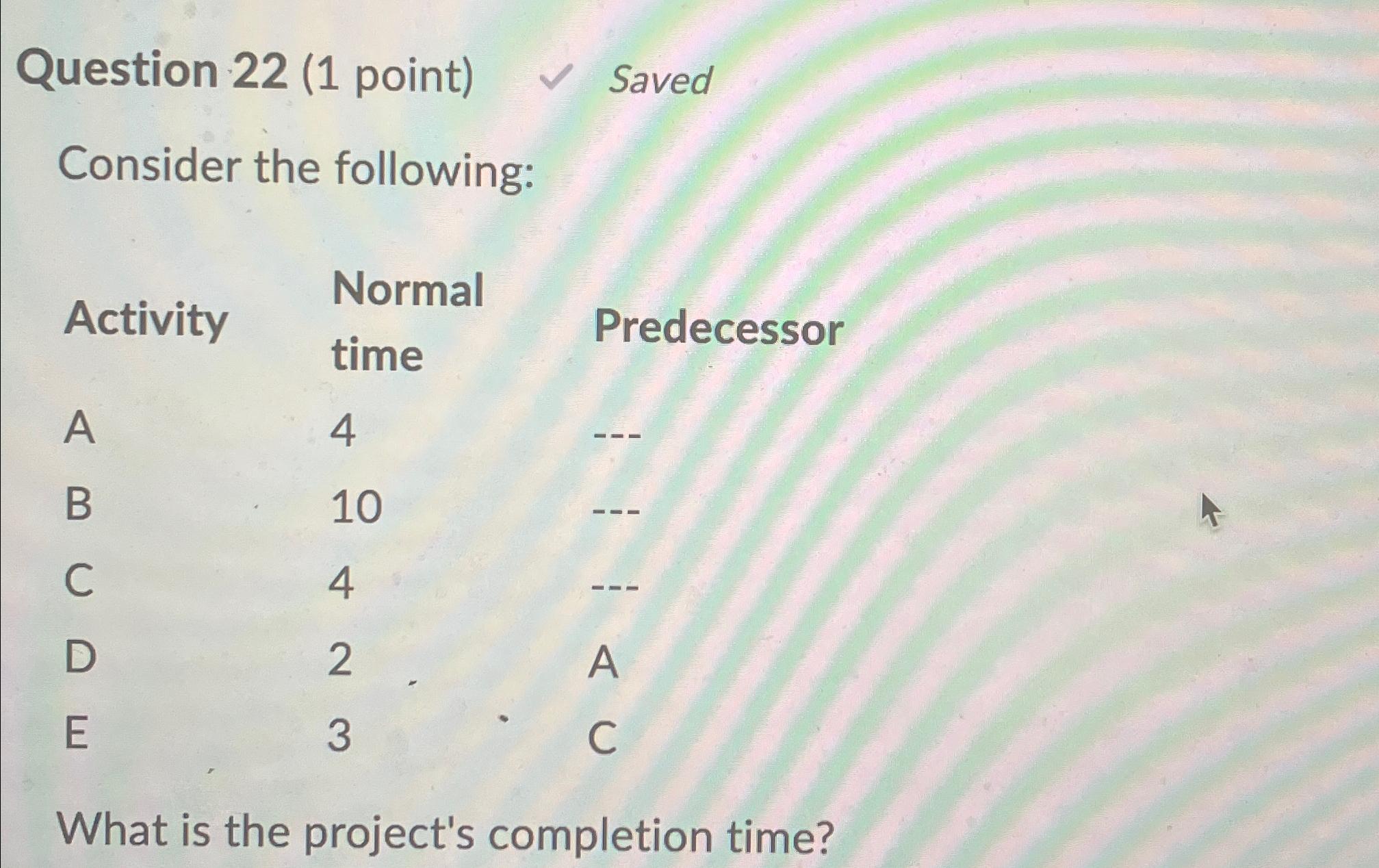  Question 22(1 point) Saved Consider the following: \table[[Activity,\table[[Normal],[time]],Predecessor],[A,4,---],[B,10,---],[C,4,---],[D,2,A],[E,3,C]] What is the