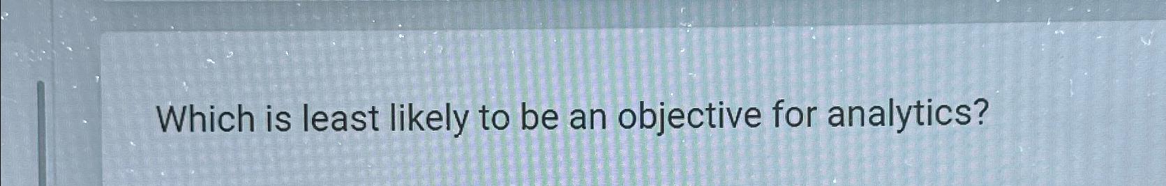  Which is least likely to be an objective for analytics? 