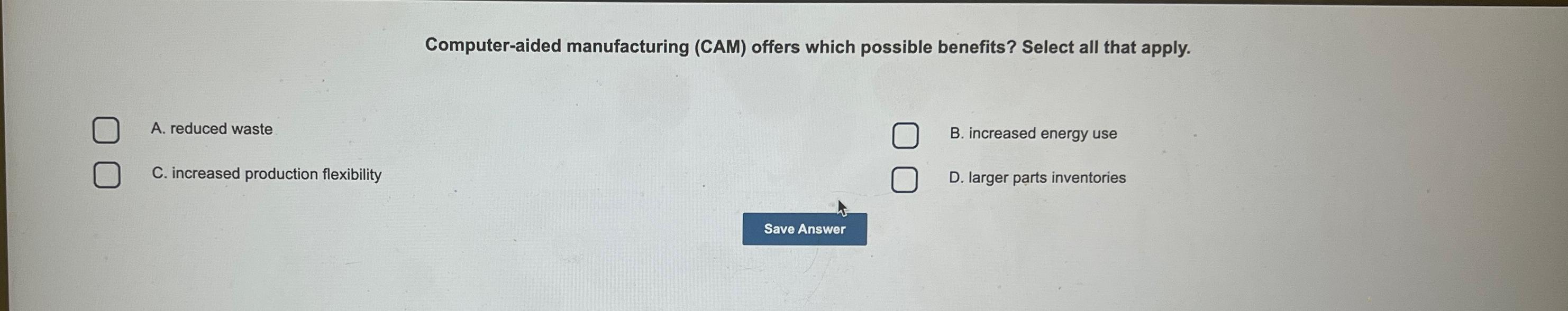  Computer-aided manufacturing (CAM) offers which possible benefits? Select all that apply.