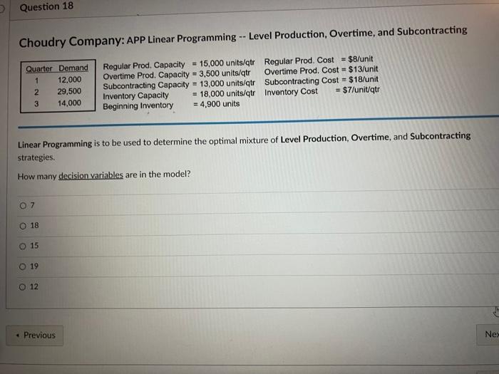 RegularProd.CapacityOvertimeProd.Capacity=3,500units/qtrSubcontractingCapacity=13,000units/qtrInventoryCapacityBeginningInventory=15,000units/qtrOvertimeProd.Cost=$13/unitSubcontractingCost=$18/unit=18,000units/qtr=4,900unitsRegularProd.Cost=$8/unitInventoryCost=$7/unit/qtr Linear Programming is to be used to determine the optimal mixture