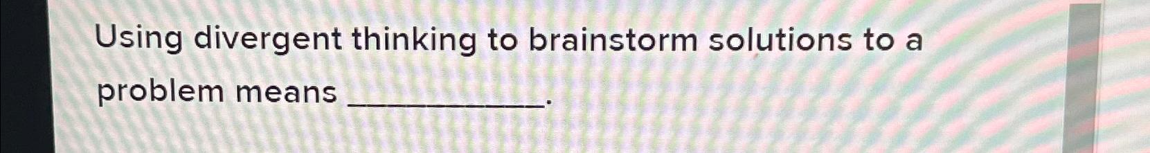  Using divergent thinking to brainstorm solutions to a problem means 