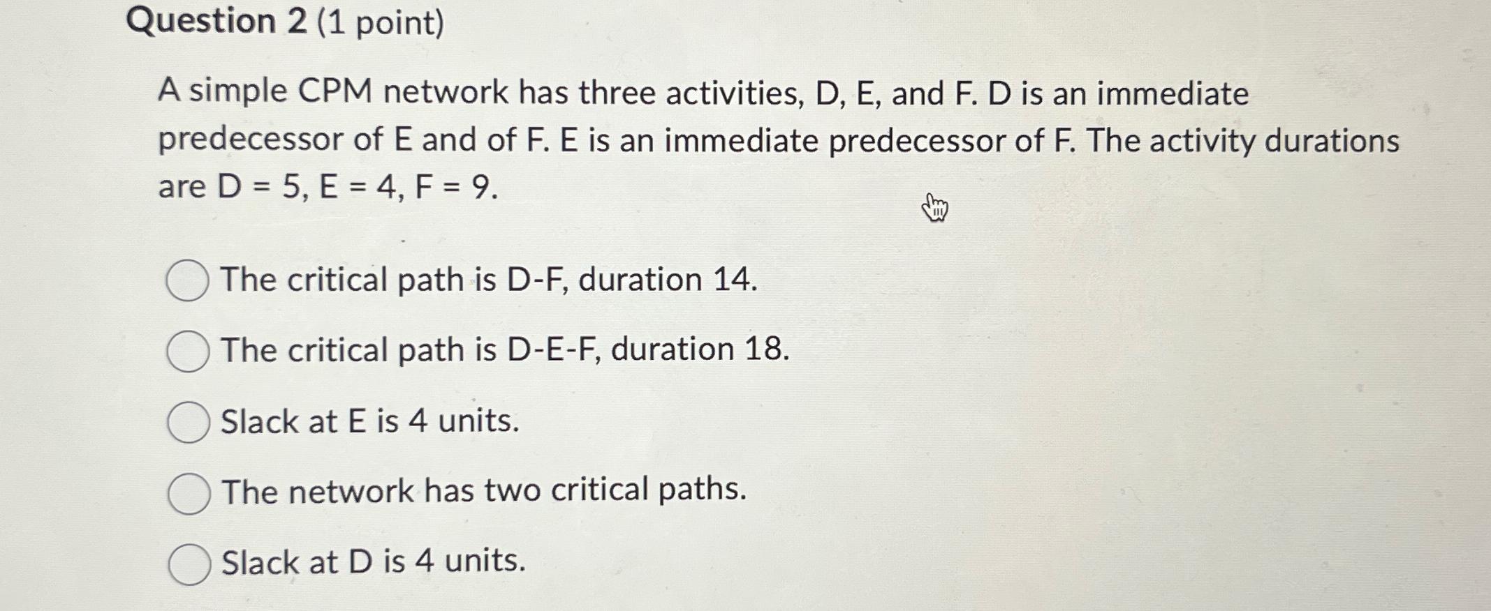  Question 2(1 point) A simple CPM network has three activities, D,