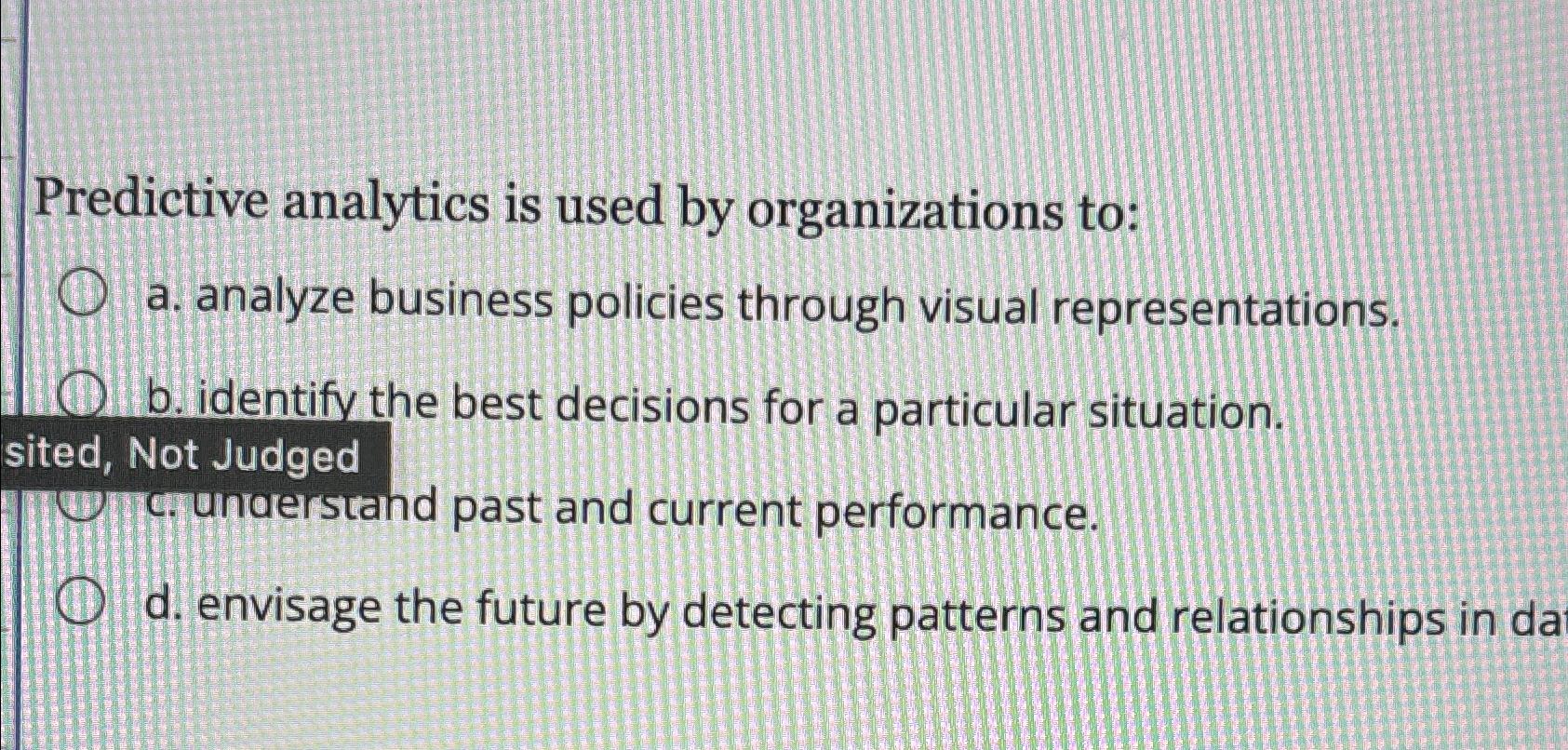 Predictive analytics is used by organizations to: a. analyze business policies