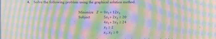  4. Solve the following problem using the graphical solution method. MinimizeZ=8x1+12x2Subject5x1+2x2204x1+3x224x22x1,x20