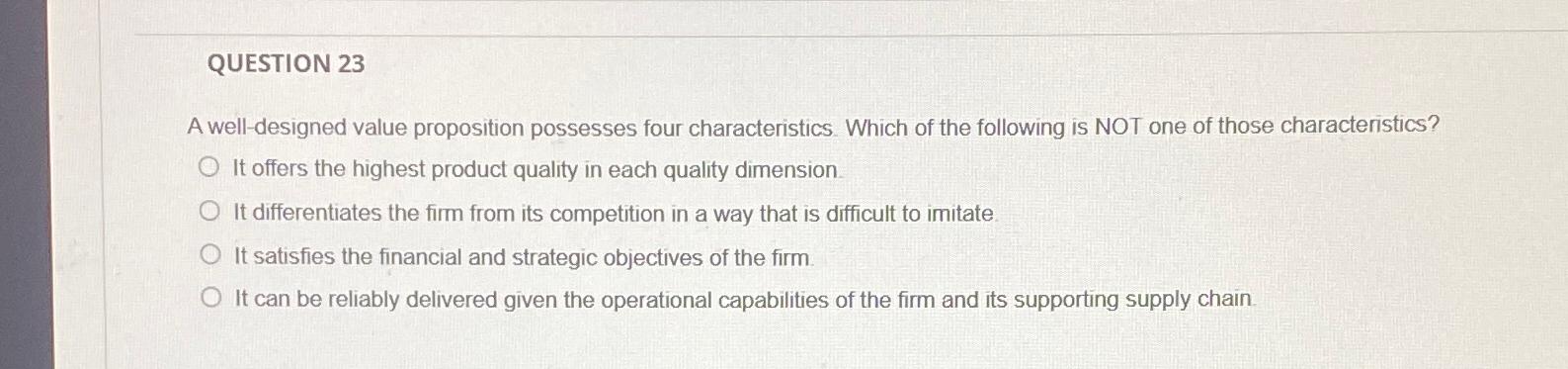  QUESTION 23 A well-designed value proposition possesses four characteristics. Which of