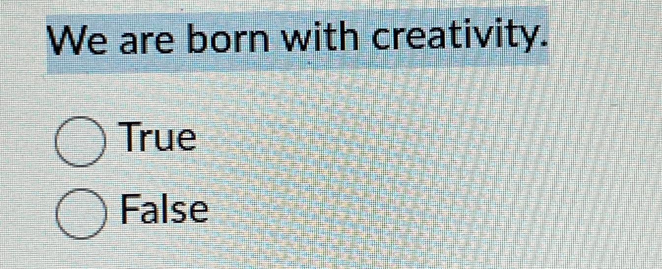  We are born with creativity. True False 