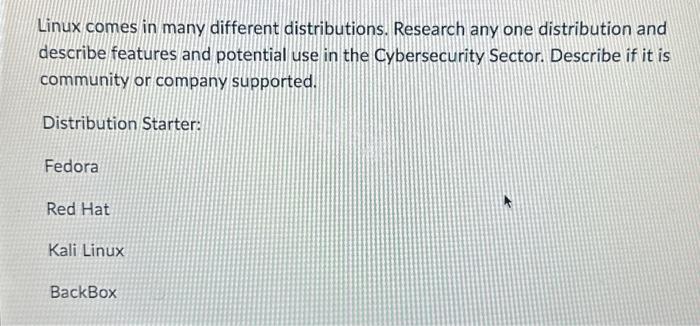  Linux comes in many different distributions. Research any one distribution and