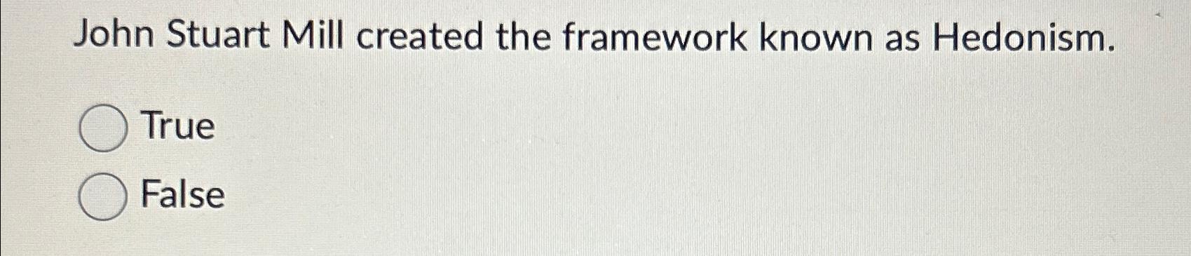  John Stuart Mill created the framework known as Hedonism. True False