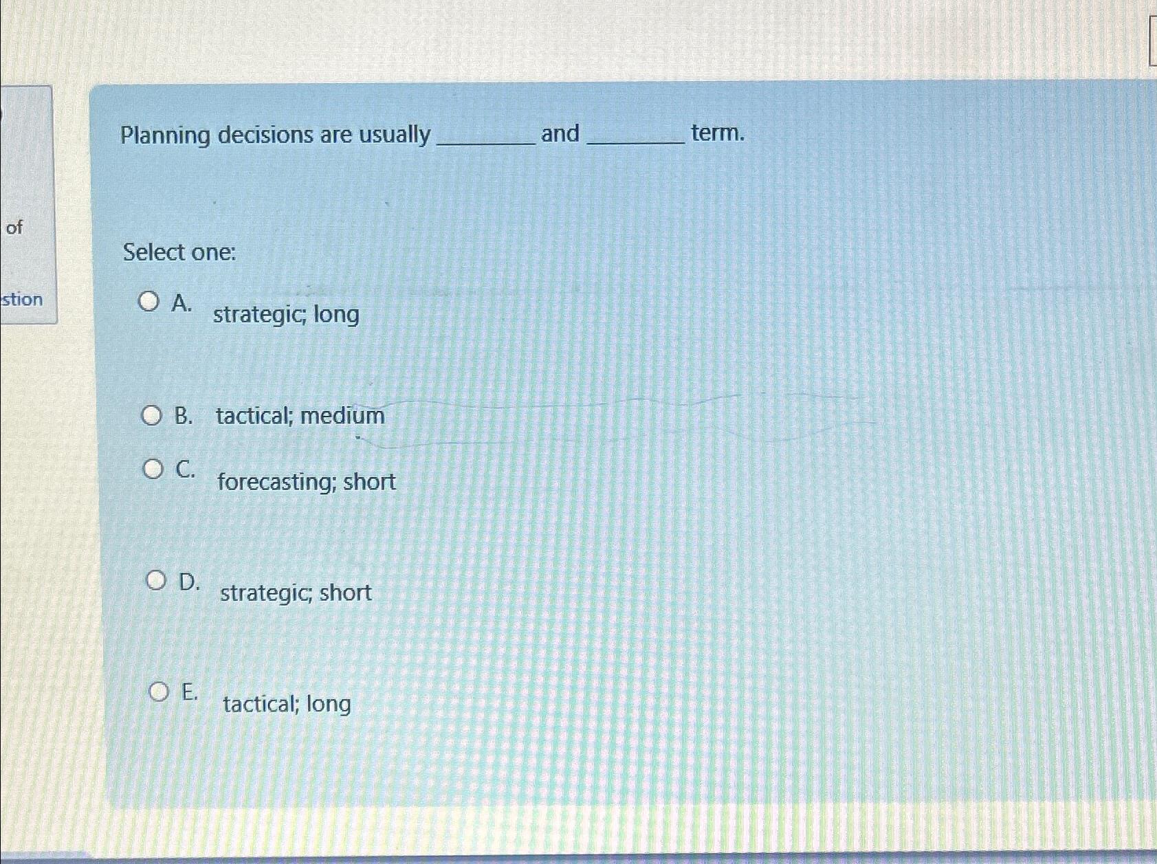  Planning decisions are usually and term. Select one: A. strategic; long