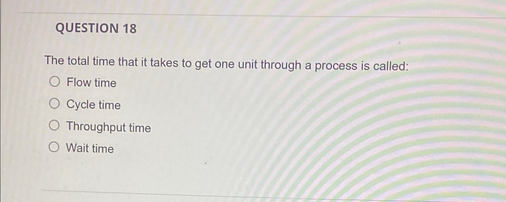  QUESTION 18 The total time that it takes to get one