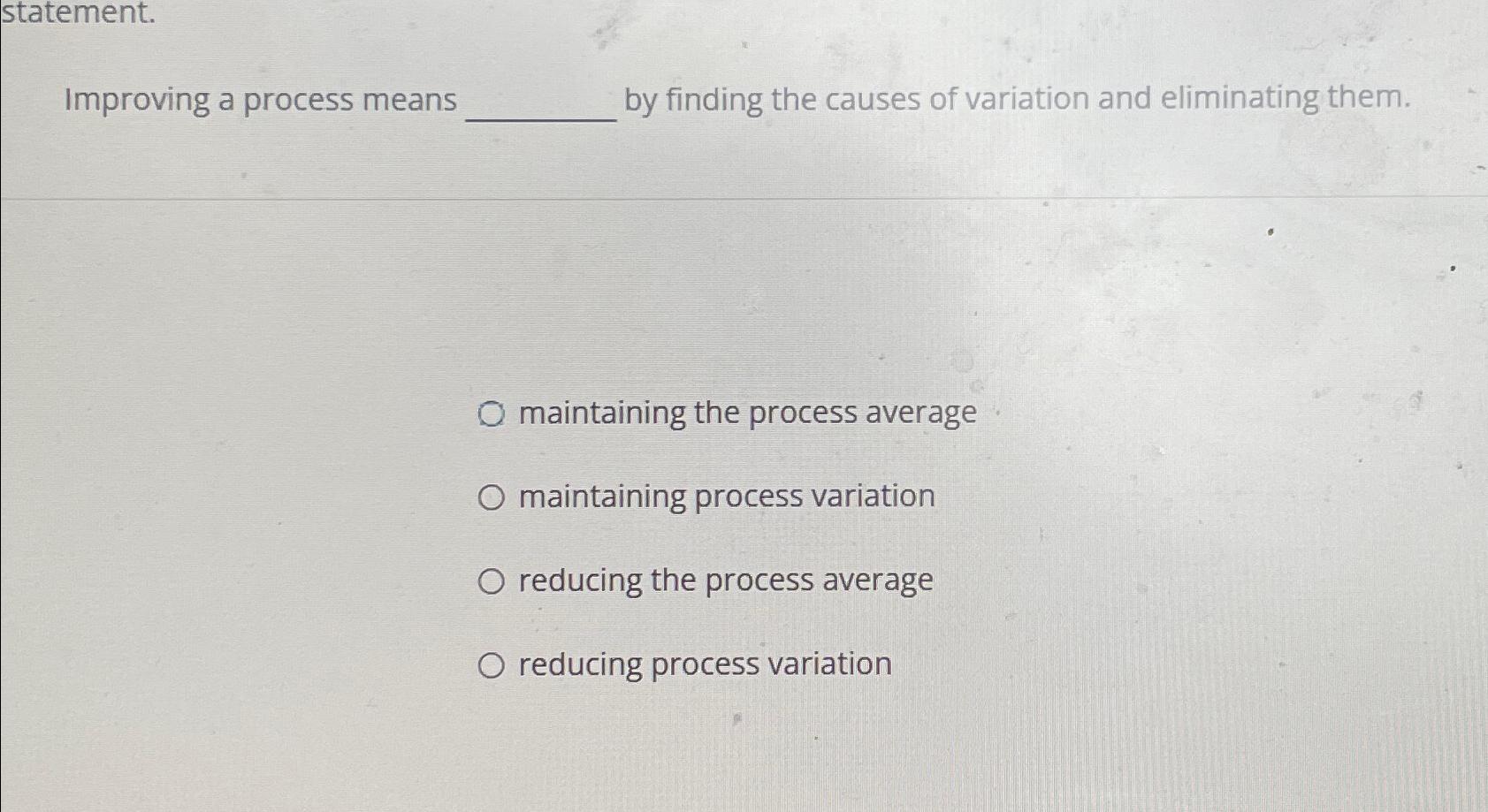  statement. Improving a process means by finding the causes of variation