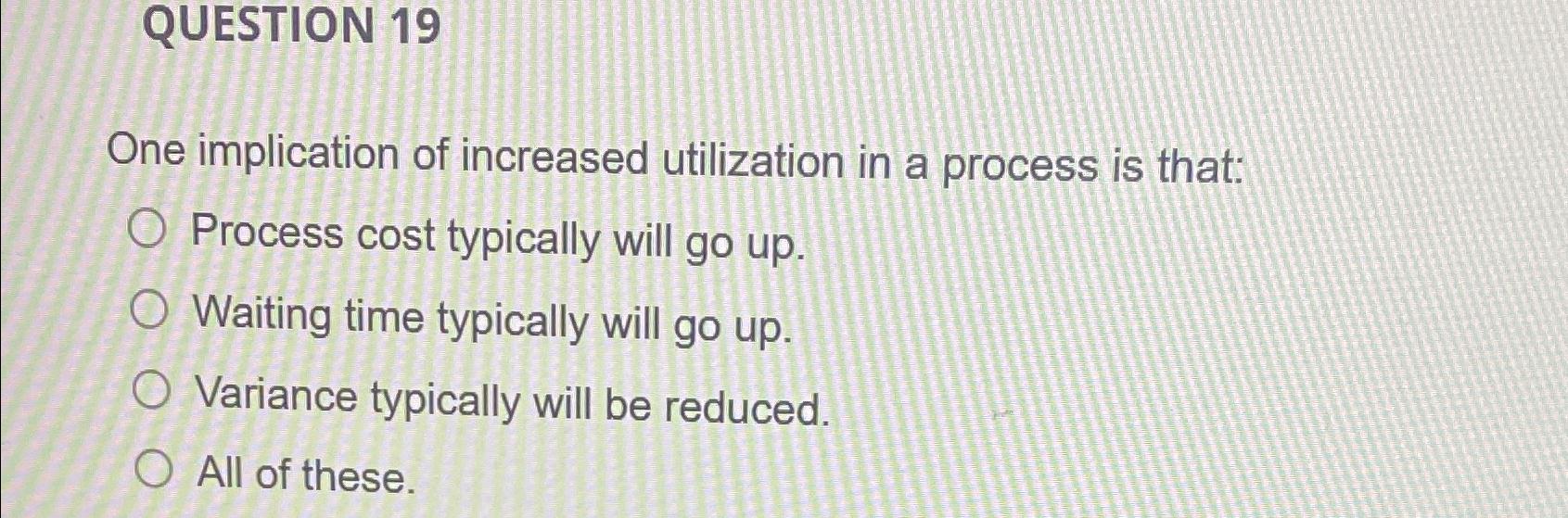 QUESTION 19 One implication of increased utilization in a process is