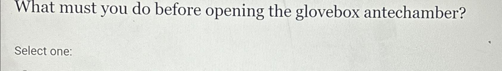  What must you do before opening the glovebox antechamber? Select one:
