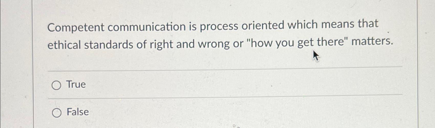  Competent communication is process oriented which means that ethical standards of