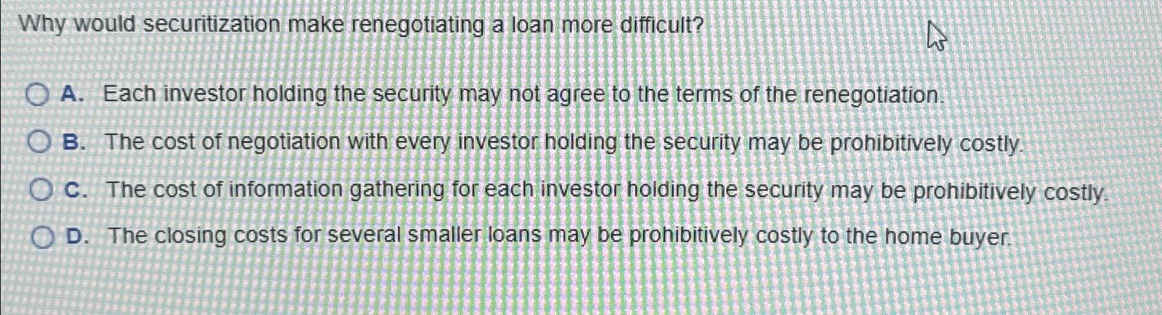  Why would securitization make renegotiating a loan more difficult? A. Each