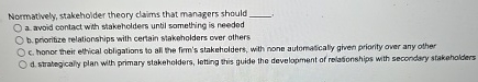  Normatively, stakeholder theory claims that managers should a. avoid contact with