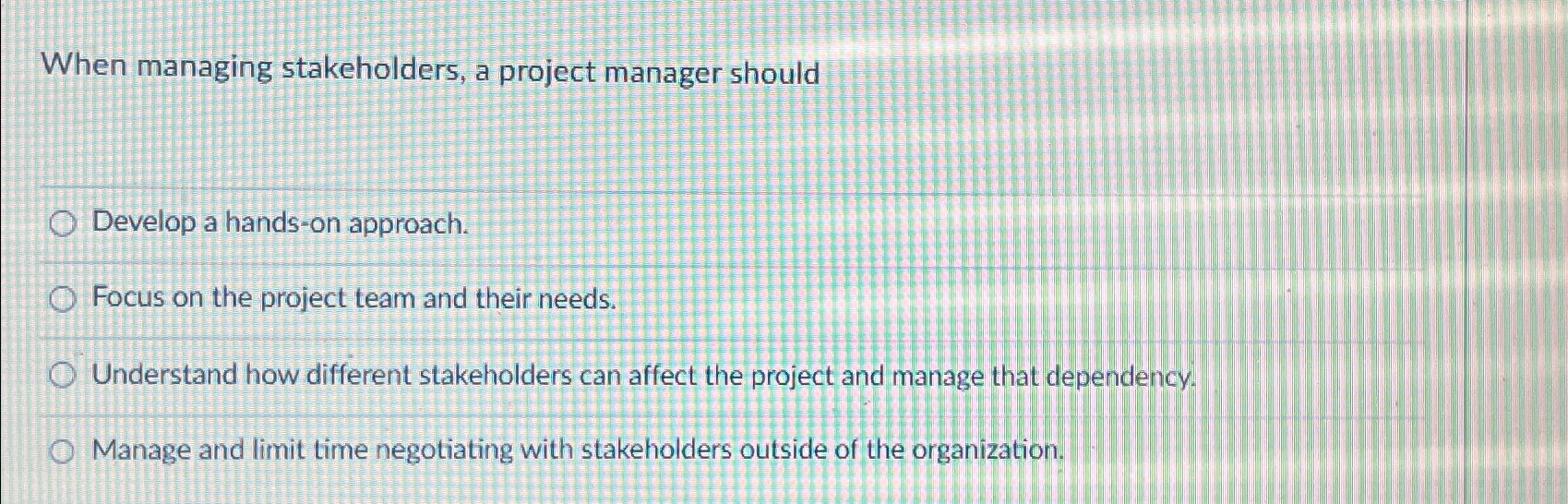  When managing stakeholders, a project manager should Develop a hands-on approach.