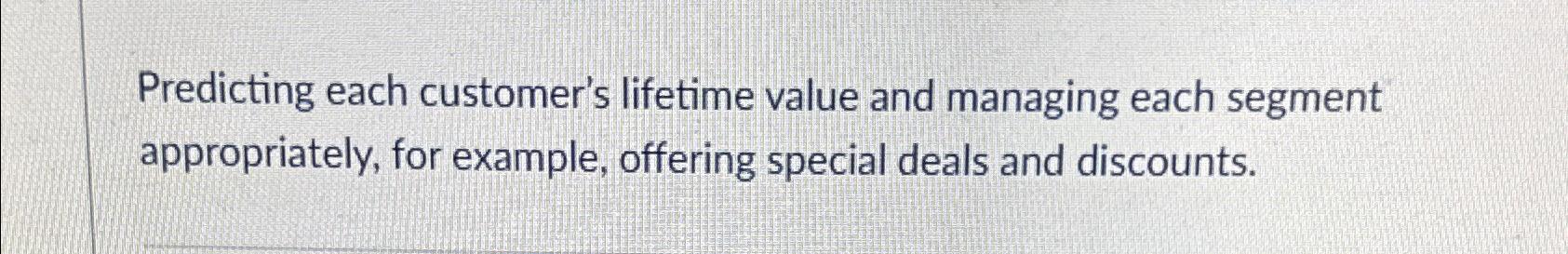  Predicting each customer's lifetime value and managing each segment appropriately, for