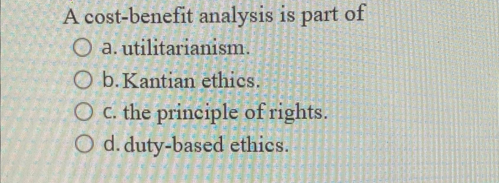  A cost-benefit analysis is part of a. utilitarianism. b. Kantian ethics.