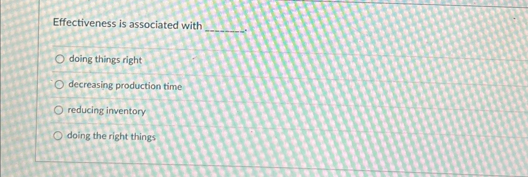  Effectiveness is associated with doing things right decreasing production time reducing