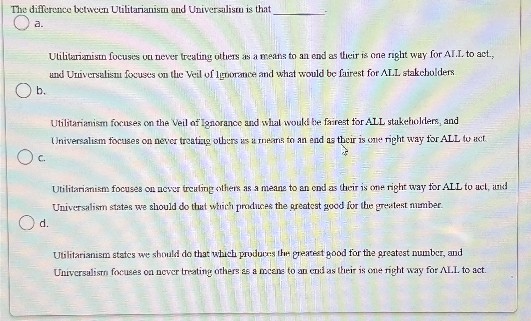  The difference between Utilitarianism and Universalism is that a. Utilitarianism focuses