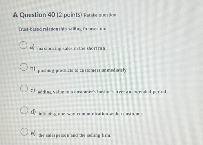 Question 40 ( 2 points) Retake question Trust-based relationship selling focuses