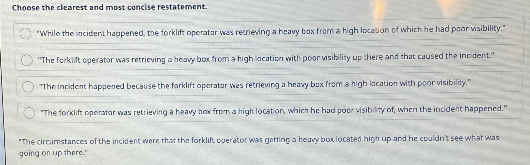  Choose the clearest and most concise restatement. "While the incident happened,