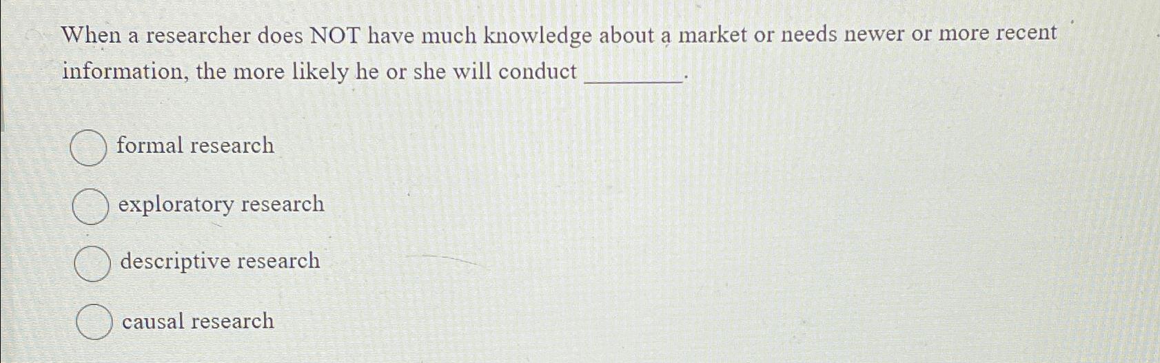  When a researcher does NOT have much knowledge about a market