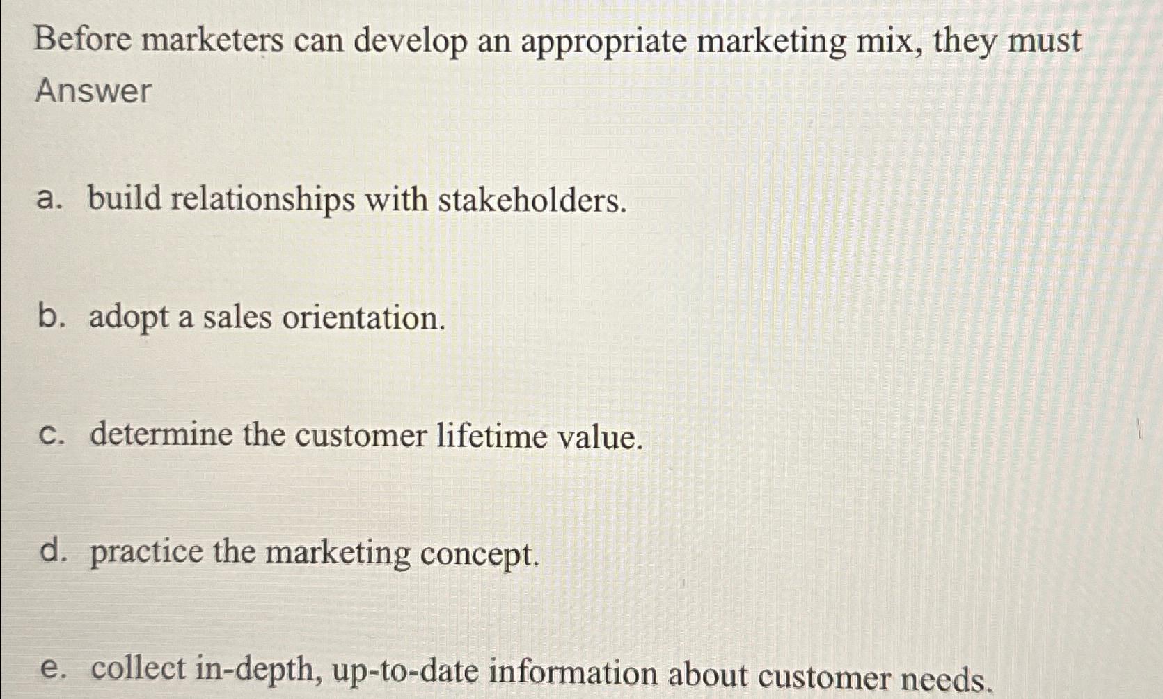  Before marketers can develop an appropriate marketing mix, they must Answer