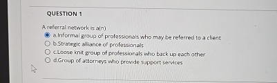  QUESTION 1 A referral network is a(n) a. Informal group of