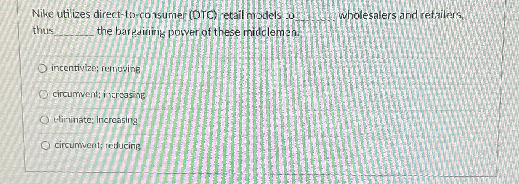  Nike utilizes direct-to-consumer (DTC) retail models to wholesalers and retailers, thus
