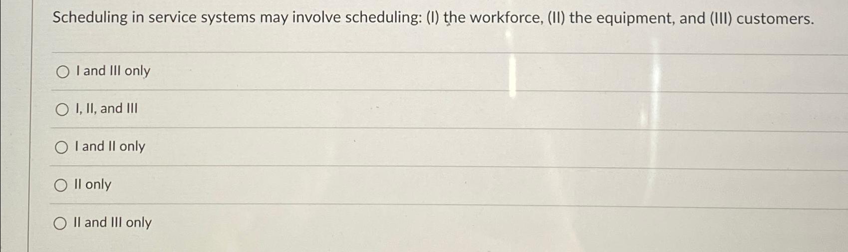  Scheduling in service systems may involve scheduling: (I) the workforce, (II)
