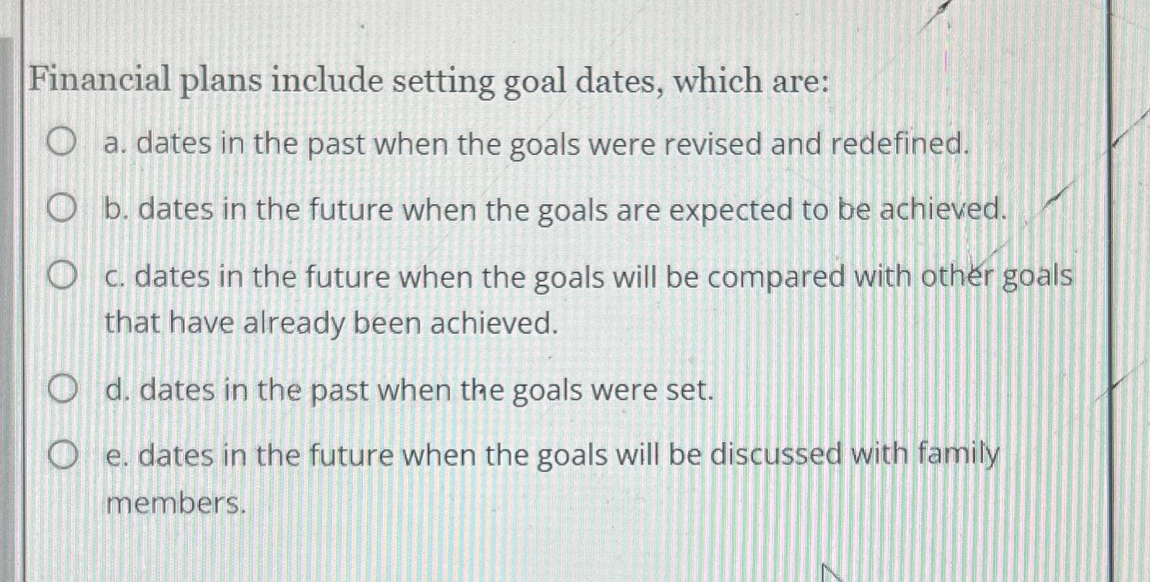  Financial plans include setting goal dates, which are: a. dates in