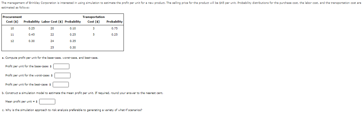  estimated as follows: \table[[\table[[Procurement],[Cost ($)]],Probability,Labor Cost ($),Probability,Transportation,],[10,0.25,20,0.10,3,0.75],[11,0.45,22,0.25,5,0.25],[12,0.30,24,0.35,,],[,,25,0.30,,]] a. Compute profit per