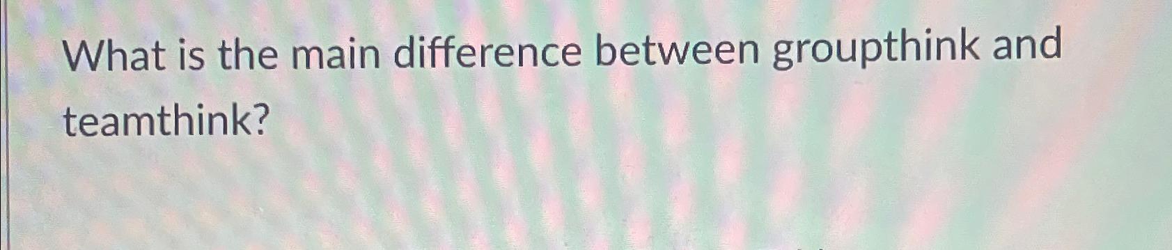  What is the main difference between groupthink and teamthink? 