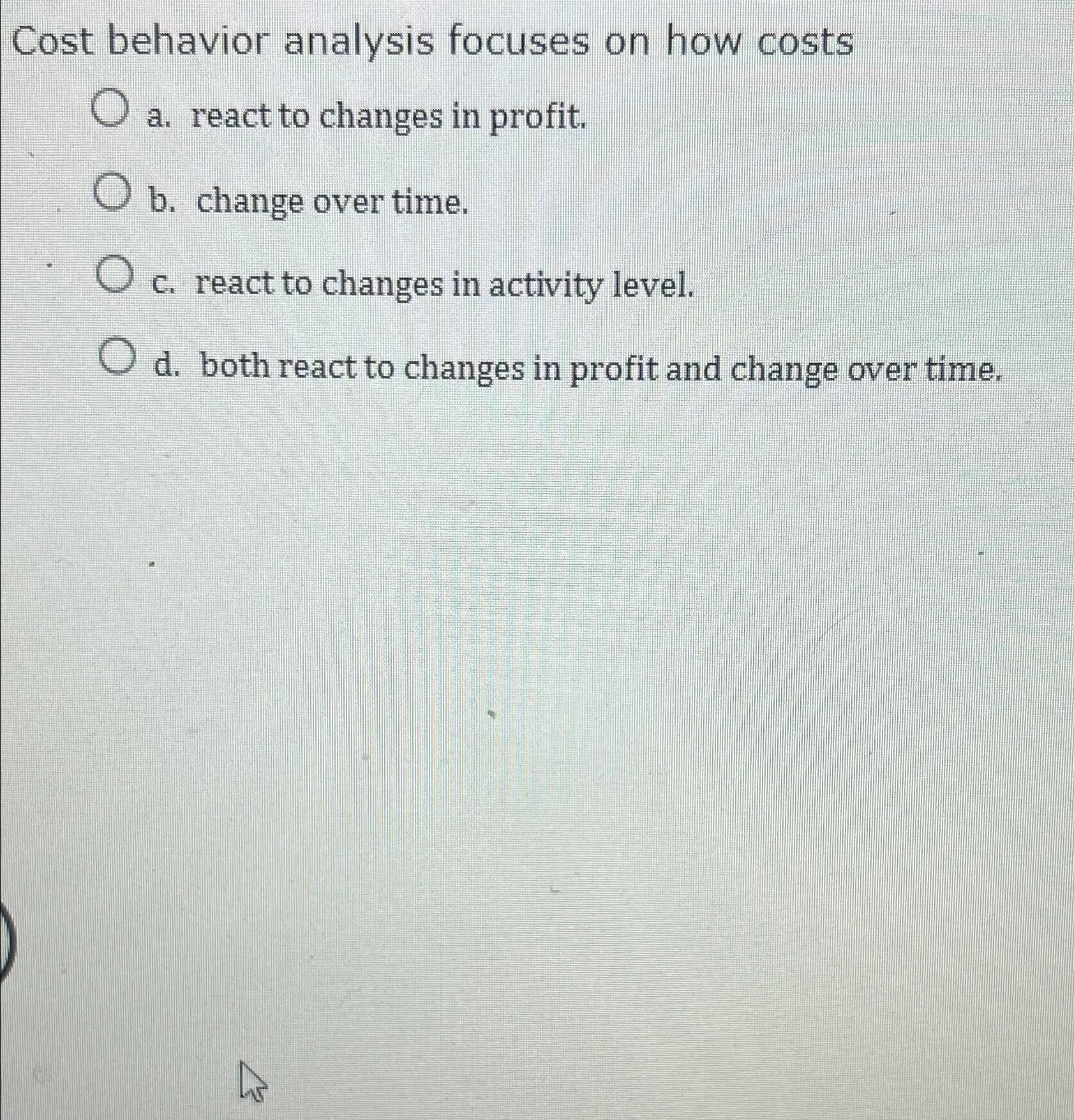  Cost behavior analysis focuses on how costs a. react to changes