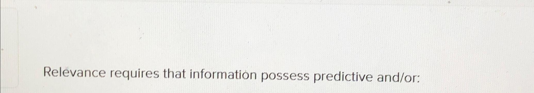  Relevance requires that information possess predictive and/or: 
